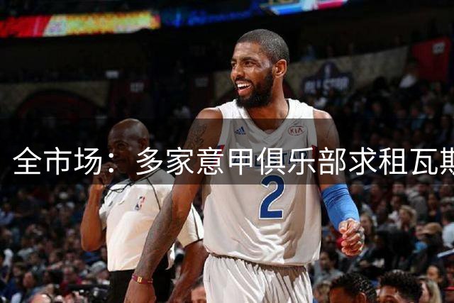 全市场：多家意甲俱乐部求租瓦斯，但罗马相信他暂不考虑外租